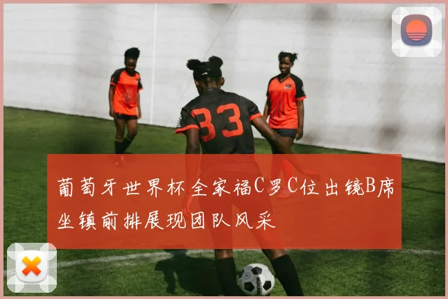 葡萄牙世界杯全家福C罗C位出镜B席坐镇前排展现团队风采
