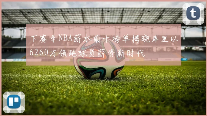 下赛季NBA薪水前十榜单揭晓库里以6260万领跑球员薪资新时代