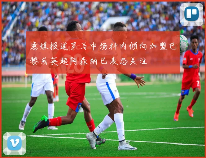 意媒报道罗马中场科内倾向加盟巴黎或英超阿森纳已表态关注