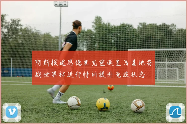 阿斯报道恩德里克重返皇马基地备战世界杯进行特训提升竞技状态