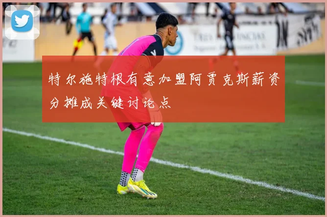 特尔施特根有意加盟阿贾克斯薪资分摊成关键讨论点