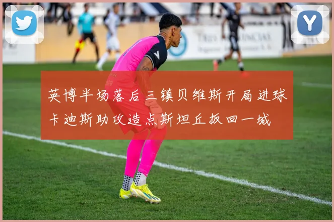 英博半场落后三镇贝维斯开局进球卡迪斯助攻造点斯坦丘扳回一城