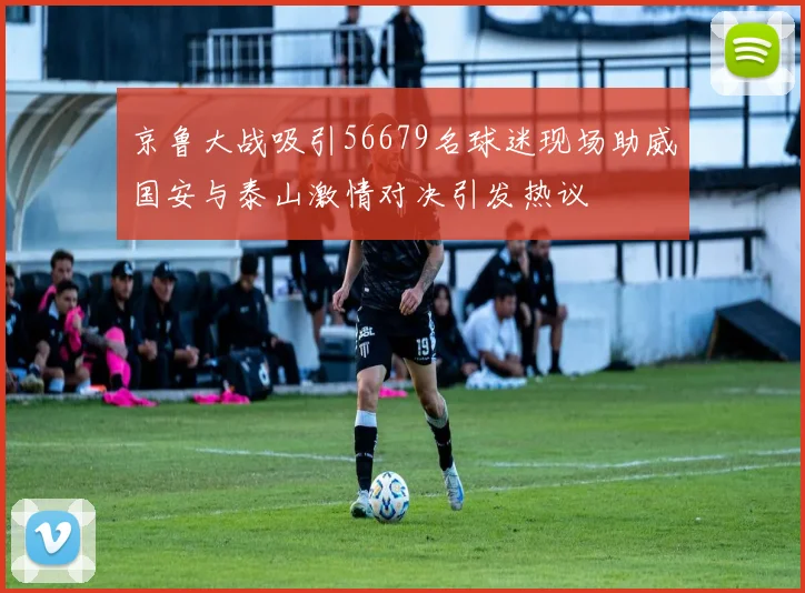 京鲁大战吸引56679名球迷现场助威国安与泰山激情对决引发热议