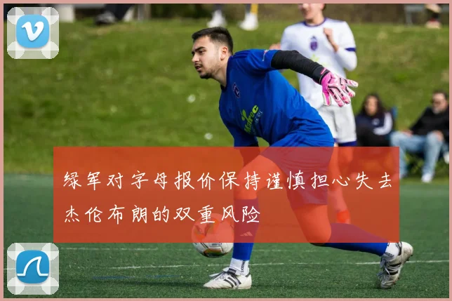 绿军对字母报价保持谨慎担心失去杰伦布朗的双重风险