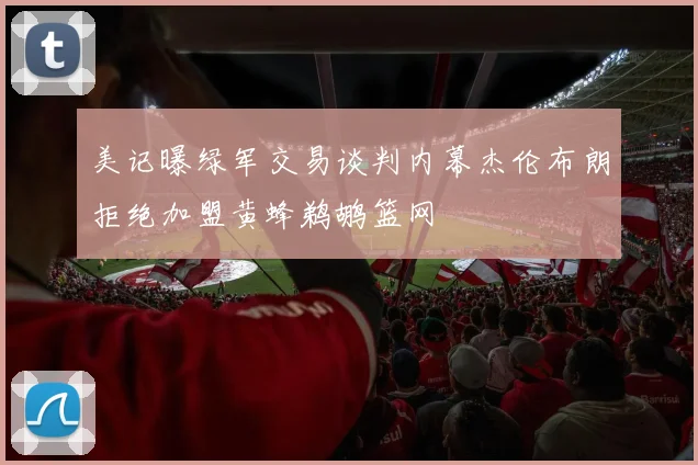 美记曝绿军交易谈判内幕杰伦布朗拒绝加盟黄蜂鹈鹕篮网