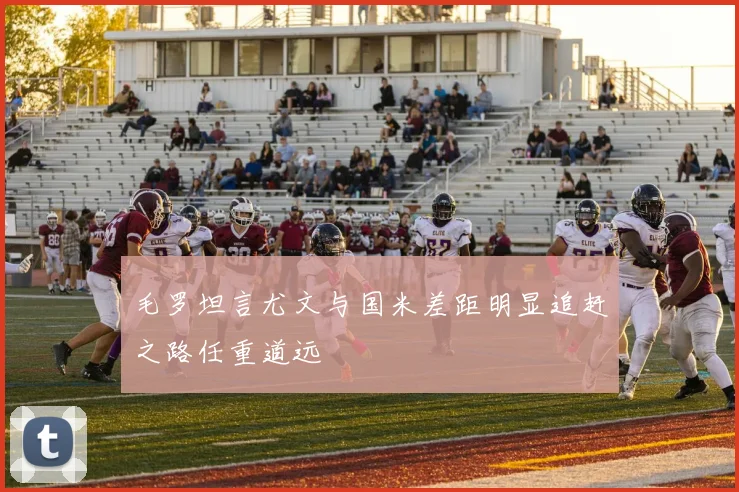毛罗坦言尤文与国米差距明显追赶之路任重道远
