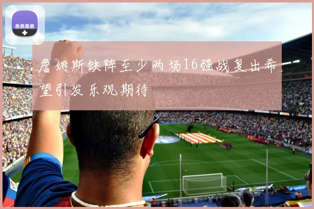 詹姆斯缺阵至少两场16强战复出希望引发乐观期待