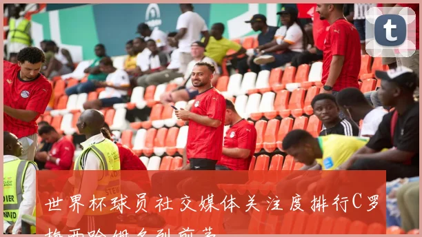 世界杯球员社交媒体关注度排行C罗梅西哈姆名列前茅