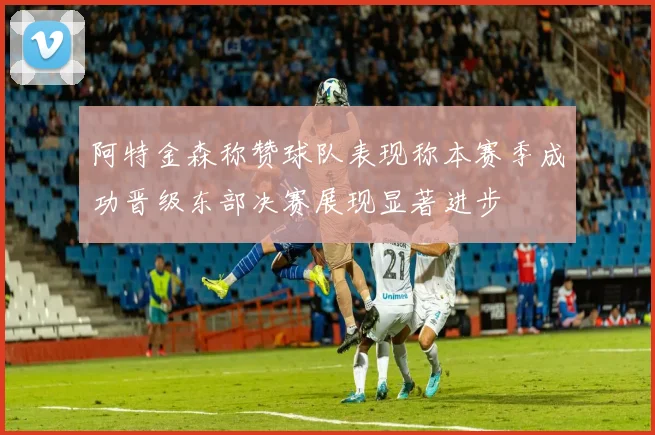 阿特金森称赞球队表现称本赛季成功晋级东部决赛展现显著进步