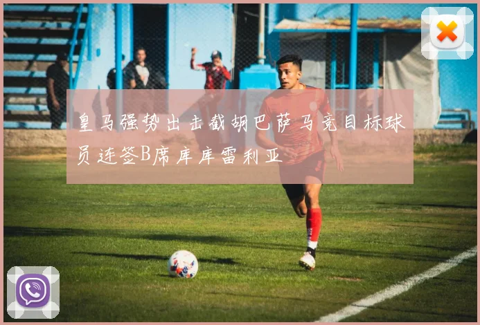 皇马强势出击截胡巴萨马竞目标球员连签B席库库雷利亚