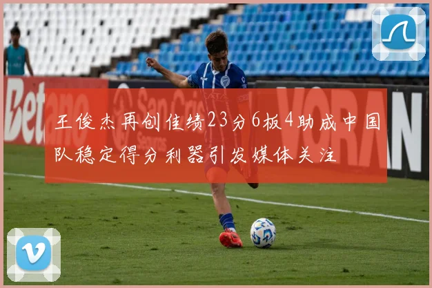 王俊杰再创佳绩23分6板4助成中国队稳定得分利器引发媒体关注