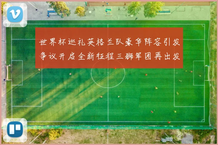 世界杯巡礼英格兰队豪华阵容引发争议开启全新征程三狮军团再出发